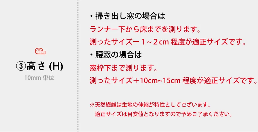 ・掃き出し窓の場合は ランナー下から床までを測ります。 測ったサイズー1cmが適正サイズです。 ・腰窓の場合 窓枠下まで測ります。 測ったサイズ＋10cm~15cmが適正サイズです。