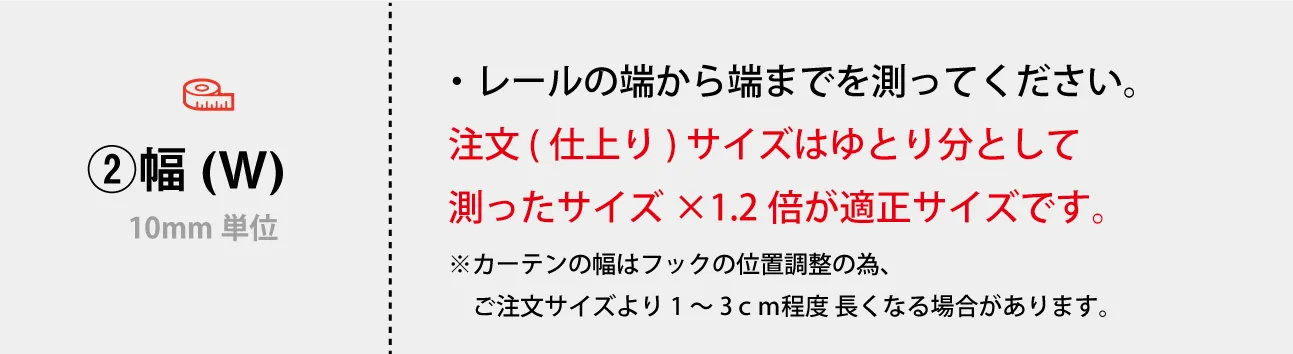 ・レールの端から端までを測ってください。 注文 (仕上り) サイズはゆとり分として　 測ったサイズ×1.2倍が適正サイズです。 ※カーテンの幅はフックの位置調整の為、 　ご注文サイズより1～3ｃｍ程度 長くなる場合があります。